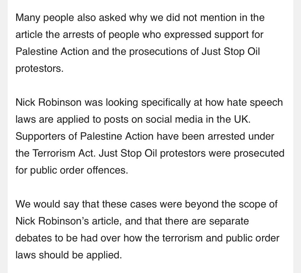 Many people also asked why we did not mention in the article the arrests of people who expressed support for Palestine Action and the prosecutions of Just Stop Oil
protestors. Nick Robinson was looking specifically at how hate speech
laws are applied to posts on social media in the UK. Supporters of Palestine Action have been arrested under the Terrorism Act. Just Stop Oil protestors were prosecuted
for public order offences. We would say that these cases were beyond the scope of Nick Robinson's article, and that there are separate
debates to be had over how the terrorism and public order
laws should be applied.
