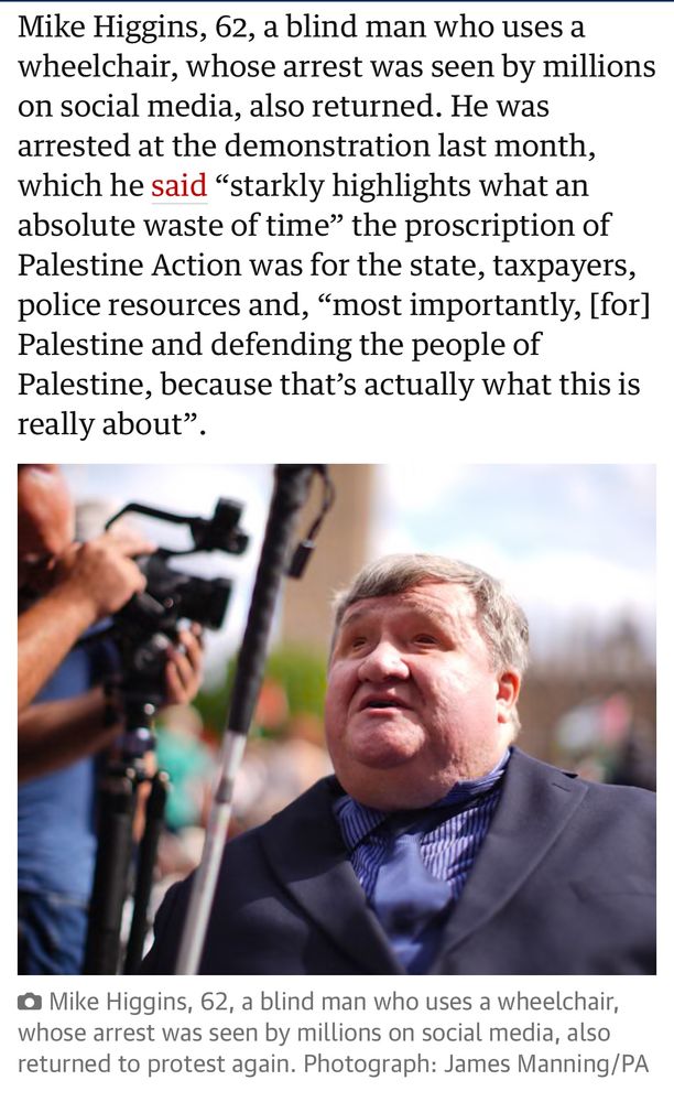 Mike Higgins, 62, a blind man who uses a wheelchair, whose arrest was seen by millions on social media, also returned. He was arrested at the demonstration last month, which he said "starkly highlights what an absolute waste of time" the proscription of Palestine Action was for the state, taxpayers, police resources and, "most importantly, [for] Palestine and defending the people of Palestine, because that's actually what this is
really about"