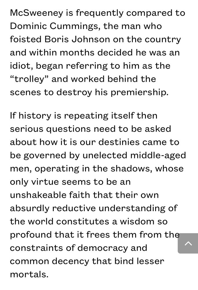 McSweeney is frequently compared to Dominic Cummings, the man who
foisted Boris Johnson on the country and within months decided he was an
idiot, began referring to him as the "trolley" and worked behind the
scenes to destroy his premiership. If history is repeating itself then serious questions need to be asked
about how it is our destinies came to be governed by unelected middle-aged men, operating in the shadows, whose only virtue seems to be an unshakeable faith that their own absurdly reductive understanding of the world constitutes a wisdom so profound that it frees them from the
constraints of democracy and common decency that bind lesser
mortals.