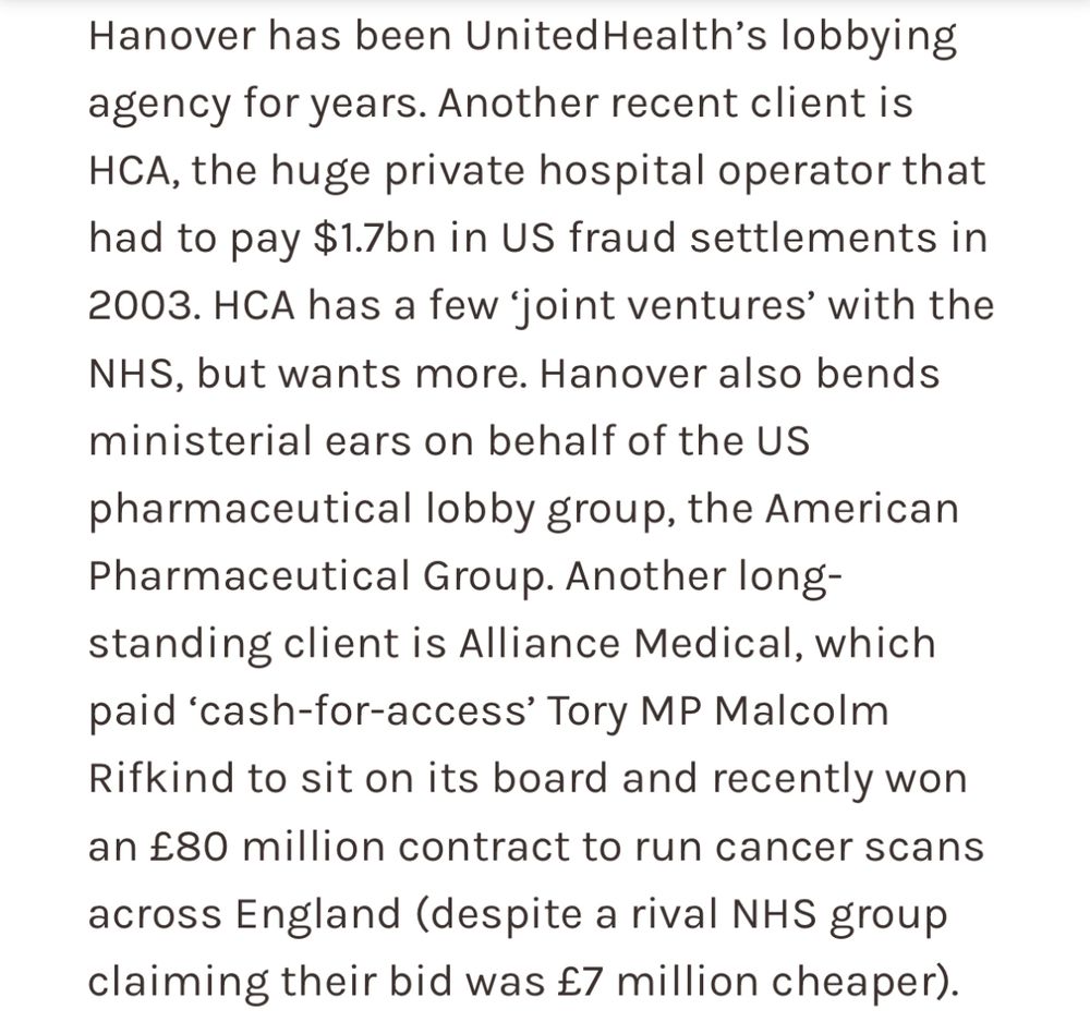 Hanover has been UnitedHealth's lobbying agency for years. Another recent client is HCA, the huge private hospital operator that
had to pay $1.7bn in US fraud settlements in
2003. HCA has a few 'joint ventures' with the NHS, but wants more. Hanover also bends
ministerial ears on behalf of the US pharmaceutical lobby group, the American Pharmaceutical Group. Another long- standing client is Alliance Medical, which paid 'cash-for-access' Tory MP Malcolm Rifkind to sit on its board and recently won
an £80 million contract to run cancer scans across England (despite a rival NHS group
claiming their bid was £7 million cheaper).