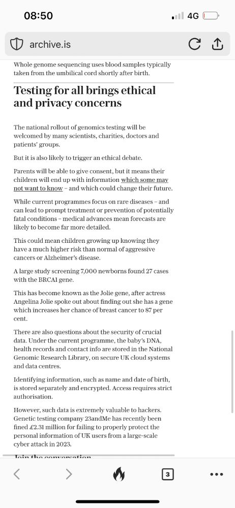 • archive.is Whole genome sequencing uses blood samples typically taken from the umbilical cord shortly after birth. Testing for all brings ethical and privacy concerns The national rollout of genomics testing will be welcomed by many scientists, charities, doctors and patients' groups. But it is also likely to trigger an ethical debate. Parents will be able to give consent, but it means their children will end up with information which some may not want to know - and which could change their future. While current programmes focus on rare diseases - and can lead to prompt treatment or prevention of potentially fatal conditions - medical advances mean forecasts are likely to become far more detailed. This could mean children growing up knowing they have a much higher risk than normal of aggressive cancers or Alzheimer's disease. A large study screening 7,000 newborns found 27 cases with the BRCAl gene. This has become known as the Jolie gene, after actress Angelina Jolie spoke out about finding out she has a gene which increases her chance of breast cancer to 87 per cent. There are also questions about the security of crucial and data centres. Identifying information, such as name and date of birth, is stored separately and encrypted. Access requires strict authorisation. However, such data is extremely valuable to hackers. Genetic testing company 23andMe has recently been fined £2.31 million for failing to properly protect the personal information of UK users from a large-scale cyber attack in 2023. 