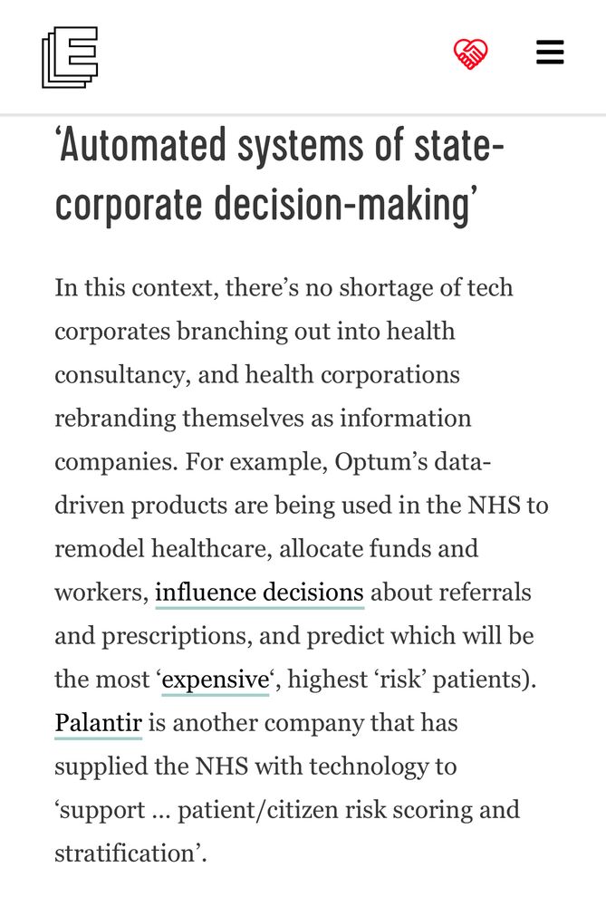 'Automated systems of state-
corporate decision-making' In this context, there's no shortage of tech corporates branching out into health consultancy, and health corporations rebranding themselves as information companies. For example, Optum's data- driven products are being used in the NHS to remodel healthcare, allocate funds and workers, influence decisions about referrals and prescriptions, and predict which will be
the most 'expensive', highest 'risk' patients). Palantir is another company that has
supplied the NHS with technology to 'support ... patient/citizen risk scoring and
stratification'.