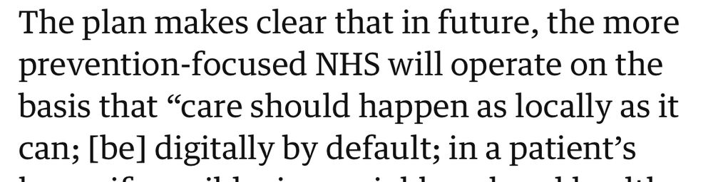 The plan makes clear that in future, the more prevention-focused NHS will operate on the basis that "care should happen as locally as it
can; [be] digitally by default; in a patient's