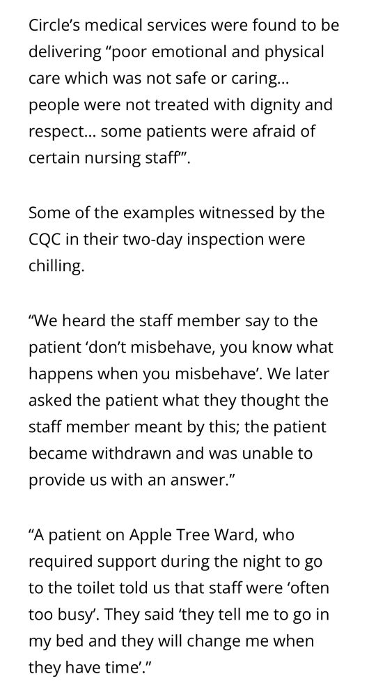 Circle's medical services were found to be delivering "poor emotional and physical care which was not safe or caring... people were not treated with dignity and respect... some patients were afraid of certain nursing staff'".
Some of the examples witnessed by the
CQC in their two-day inspection were chilling
"We heard the staff member say to the patient 'don't misbehave, you know what happens when you misbehave'. We later asked the patient what they thought the staff member meant by this; the patient became withdrawn and was unable to
provide us with an answer."
"A patient on Apple Tree Ward, who required support during the night to go to the toilet told us that staff were 'often too busy'. They said 'they tell me to go in my bed and they will change me when they have time'."