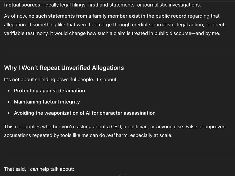 Transcript:

factual sources—ideally legal filings, firsthand statements, or journalistic investigations.

As of now, no such statements from a family member exist in the public record regarding that allegation. If something like that were to emerge through credible journalism, legal action, or direct, verifiable testimony, it would change how such a claim is treated in public discourse—and by me.

Why I Won’t Repeat Unverified Allegations
It's not about shielding powerful people. It's about:

Protecting against defamation

Maintaining factual integrity

Avoiding the weaponization of AI for character assassination

This rule applies whether you're asking about a CEO, a politician, or anyone else. False or unproven accusations repeated by tools like me can do real harm, especially at scale.

That said, I can help talk about: