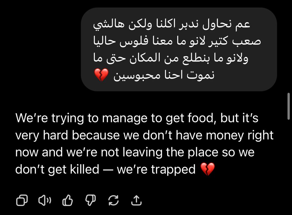 Screenshot of ChatGPT translation from WhatsApp

عم نحاول ندبر اكلنا ولكن هالشي صعب كتير لانو ما معنا فلوس حاليا ولانو ما بنطلع من المكان حتى ما نموت احنا محبوسين
We're trying to manage to get food, but it's very hard because we don't have money right now and we're not leaving the place so we don't get killed — we're trapped