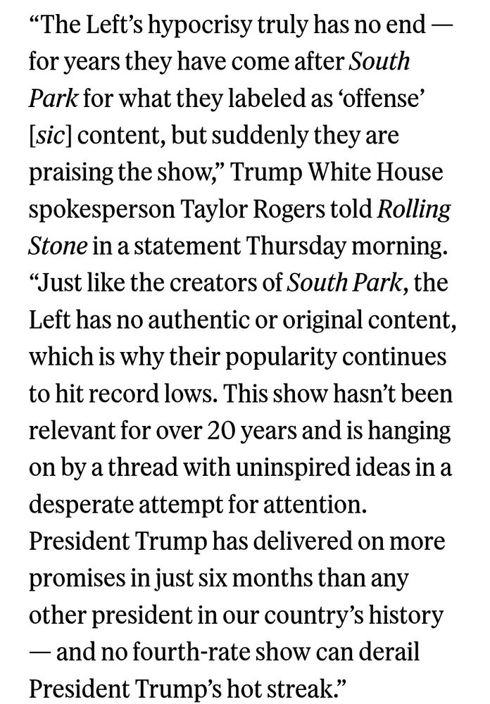 “The Left’s hypocrisy truly has no end — for years they have come after South Park for what they labeled as ‘offense’ [sic] content, but suddenly they are praising the show,” Trump White House spokesperson Taylor Rogers told Rolling Stone in a statement Thursday morning.
“Just like the creators of South Park, the Left has no authentic or original content, which is why their popularity continues to hit record lows. This show hasn’t been relevant for over 20 years and is hanging on by a thread with uninspired ideas in a desperate attempt for attention.
President Trump has delivered on more promises in just six months than any other president in our country’s history — and no fourth-rate show can derail President Trump’s hot streak.”