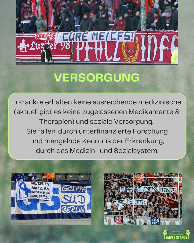 Drei Bilder zusammengefasst zu einer Collage zum Thema Versorgungslücken für ME/CFS-Erkrankte im Kontext von Fußballspielen. Oben ein rot-weißes Banner aus dem Betzenberg mit der Aufschrift "CURE ME/CFS!" und weiteren Fußballbezogenen Symbolen. In der Mitte ein Textfeld, das die unzureichende medizinische und soziale Versorgung von Erkrankten aufgrund fehlender Medikamente, unterfinanzierter Forschung und mangelnder Kenntnis der Erkrankung beklagt. Das untere linke Bild zeigt Hertha-Fans mit einem Banner, auf dem steht: "ME/CFS ??? AM 12. MAI INFORMIEREN UND HELFEN!". Das untere rechte Bild zeigt Sankt Pauli Fans mit der Forderung auf Bannern: "SUPPORT EMPTY STANDS" und "CURE ME/CFS". Der Hintergrund der Collage ist grünlich verschwommen und erinnert an ein Fußballfeld.
