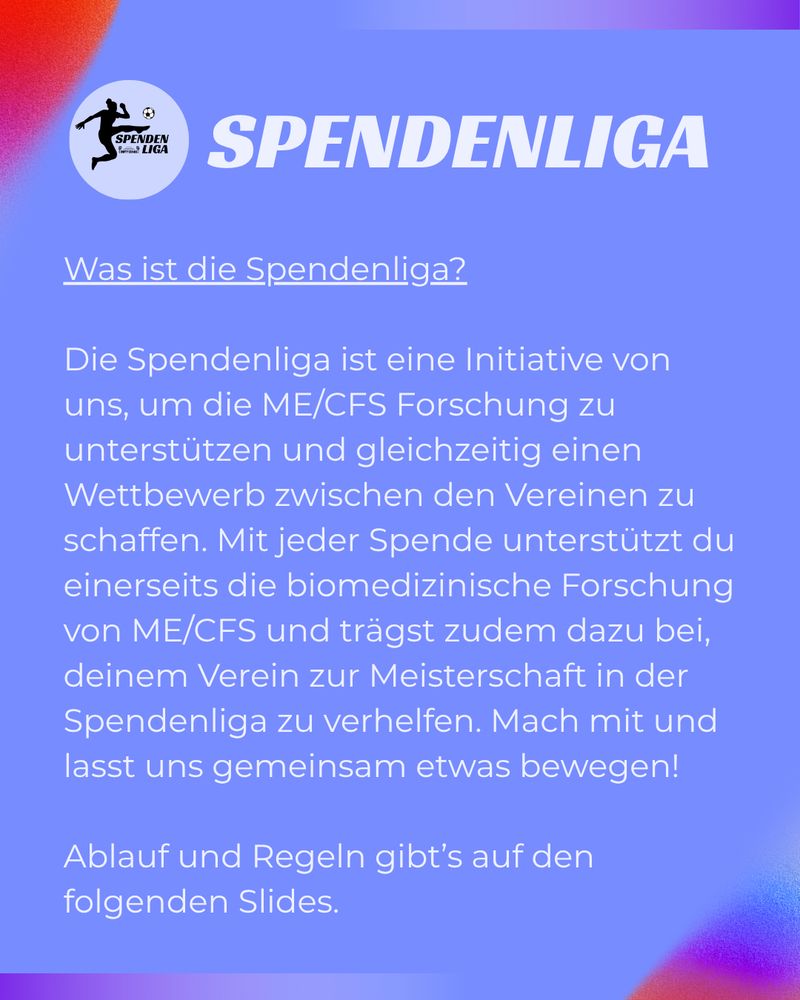 
SPENDENLIGA
Was ist die Spendenliga?
Die Spendenliga ist eine Initiative von uns, um die ME/CFS Forschung zu unterstützen und gleichzeitig einen Wettbewerb zwischen den Vereinen zu schaffen. Mit jeder Spende unterstützt du einerseits die biomedizinische Forschung von ME/CFS und trägst zudem dazu bei, deinem Verein zur Meisterschaft in der Spendenliga zu verhelfen. Mach mit und lasst uns gemeinsam etwas bewegen!
Ablauf und Regeln gibt's auf den folgenden Slides.