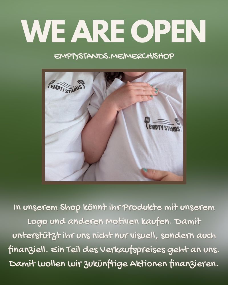 Grafik mit grünem, verschwommen Hintergrund.
Text: WE ARE OPEN
EMPTYSTANDS.ME/MERCH/SHOP
In unserem Shop könnt ihr Produkte mit unserem Logo und anderen motiven kaufen. Damit unterstützt ihr uns nicht nur visuell, sondern auch finanziell. Ein Teil des Verkaufspreises geht an uns.
Damit wollen wir zukünftige Aktionen finanzieren.

In der Mitte ein Foto zweier Personen mit weißem T-shirt mit „Empty Stands“ Logo. Gesichter nich sichtbar 