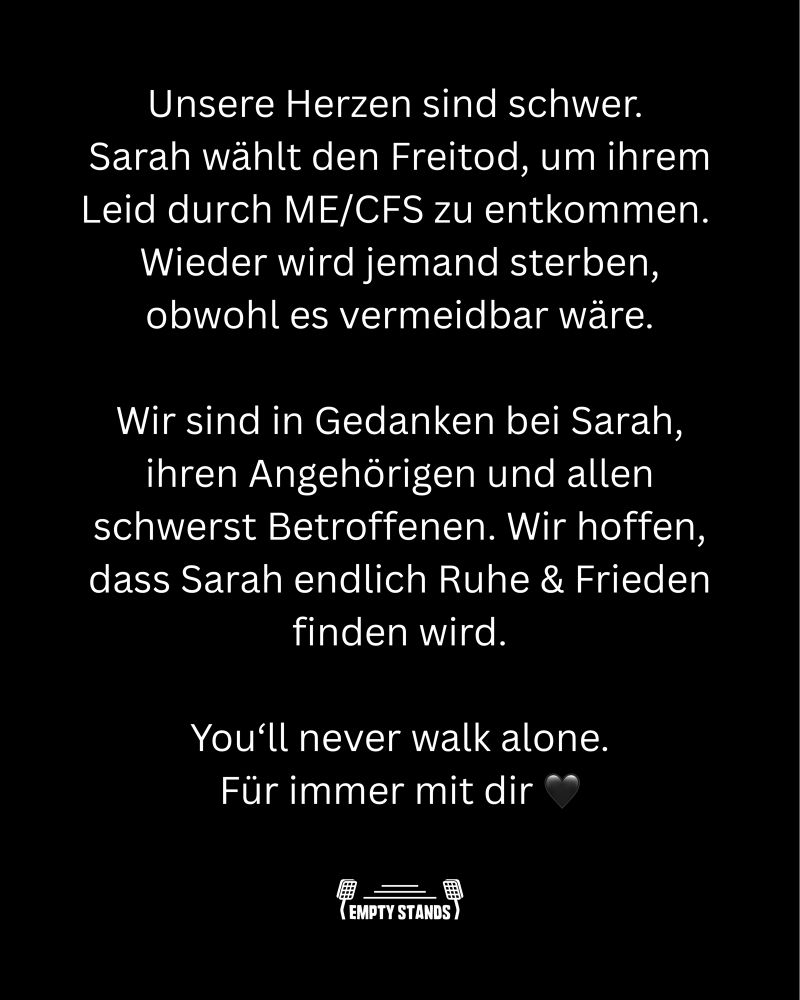 Auf schwarzem Untergrund:

Unsere Herzen sind schwer.
Sarah wählt den Freitod, um ihrem Leid durch ME/CFS zu entkommen.
Wieder wird jemand sterben, obwohl es vermeidbar wäre.
Wir sind in Gedanken bei Sarah, ihren Angehörigen und allen schwerst Betroffenen. Wir hoffen, dass Sarah endlich Ruhe & Frieden finden wird.
You'll never walk alone.
Für immer mit dir 🖤
(EMPTY STANDS)