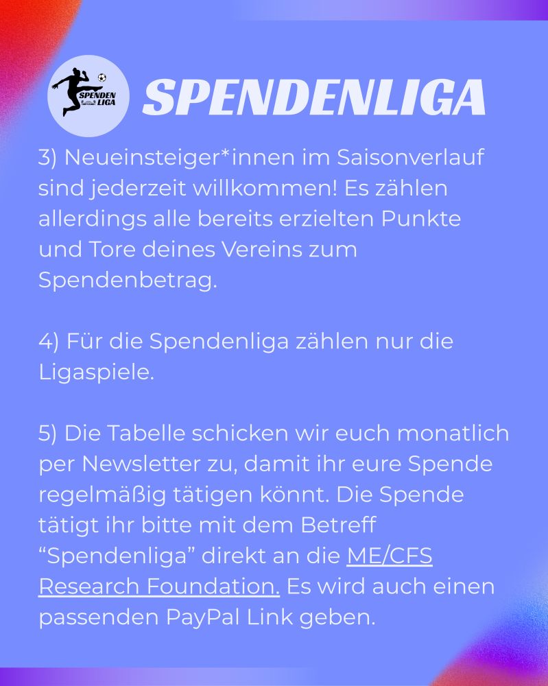 SPENDENLIGA
3) Neueinsteiger*innen im Saisonverlauf sind jederzeit willkommen! Es zählen allerdings alle bereits erzielten Punkte und Tore deines Vereins zum Spendenbetrag.
4) Für die Spendenliga zählen nur die
Ligaspiele.
5) Die Tabelle schicken wir euch monatlich per Newsletter zu, damit ihr eure Spende regelmäßig tätigen könnt. Die Spende tätigt ihr bitte mit dem Betreff
"Spendenliga" direkt an die ME/CES
Research Foundation. Es wird auch einen passenden PayPal Link geben.
