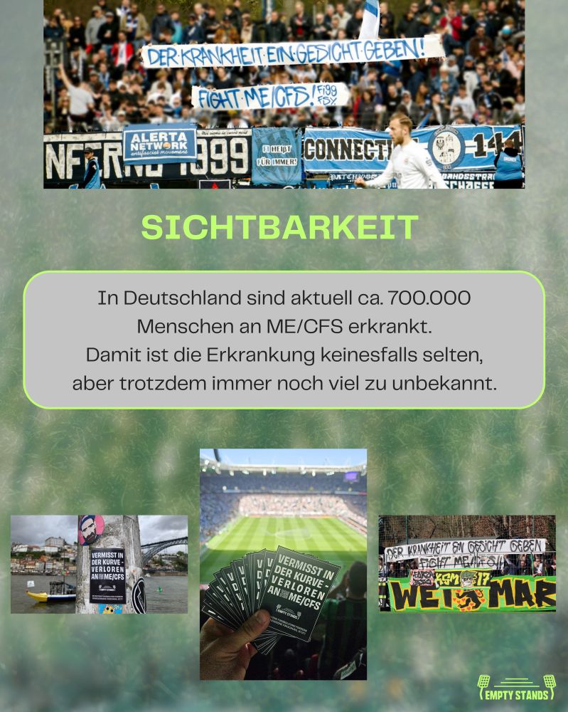 Grafik zum Thema „Sichtbarkeit“ im Zusammenhang mit ME/CFS. Oben ist ein Foto von Babelsberg-Fans zu sehen, die Banner hochhalten. Auf den Bannern steht: „DER KRANKHEIT EIN GESICHT GEBEN!“ und „FIGHT ME/CFS“. Darunter folgt die zentrale, groß geschriebene Überschrift: „SICHTBARKEIT“. 
Im mittleren Bereich befindet sich ein grauer Kasten mit dem Text: „In Deutschland sind aktuell ca. 700.000 Menschen an ME/CFS erkrankt. Damit ist die Erkrankung keinesfalls selten, aber trotzdem immer noch viel zu unbekannt.“ Am unteren Rand sind drei kleinere Fotos nebeneinander angeordnet: Links ist ein schwarzer Sticker mit der Aufschrift „VERMISST IN DER KURVE – VERLOREN AN ME/CFS“ an einem Laternenpfahl zu sehen, im Hintergrund eine Flusslandschaft. In der Mitte hält eine Hand mehrere dieser schwarzen Sticker, im Hintergrund der volle Borussia-Park.
Rechts ist ein weiteres Stadionbanner von Fans aus Weimar zu sehen mit derselben Aufschrift wie oben: „DER KRANKHEIT EIN GESICHT GEBEN – FIGHT ME/CFS“, darunter ein Banner mit der gelben Aufschrift „WEIMAR“. In der rechten unteren Ecke befindet sich das grüne Logo von „EMPTY STANDS“, bestehend aus einer stilisierten Tribüne mit zwei Flutlichtmasten. Der Hintergrund ist grünlich verschwommen und erinnert an ein Fußballfeld.