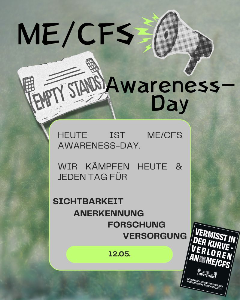 Grafik zum ME/CFS Awareness Day am 12. Mai. Oben steht „ME/CFS Awareness-Day“ neben einem Megafon sowie einem weißen Banner mit dem Empty-Stands-Logo, das aus Linien besteht, die eine Tribüne darstellen. Darunter steht in schwarzer Schrift „Empty Stands“, flankiert von zwei stilisierten Flutlichtmasten. 
In der Mitte befindet sich ein grauer Kasten mit dem Text: „Heute ist ME/CFS Awareness-Day. Wir kämpfen heute & jeden Tag für Sichtbarkeit, Anerkennung, Forschung, Versorgung.“ Unten im Kasten steht das Datum „12.05.“ in einem grünen Oval. In der rechten unteren Ecke ist ein schwarzer Sticker mit der Aufschrift: „Vermisst in der Kurve – verloren an ME/CFS. Betroffene Fußballfans fordern biomedizinische Forschung. Jetzt!“ Der Hintergrund ist grünlich verschwommen und erinnert an ein Fußballfeld.