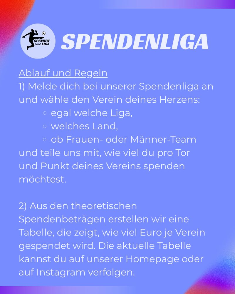 SPENDENLIGA
Ablauf und Regeln
1) Melde dich bei unserer Spendenliga an und wähle den Verein deines Herzens:
• egal welche Liga, o welches Land,
• ob Frauen- oder Männer-Team und teile uns mit, wie viel du pro Tor und Punkt deines Vereins spenden möchtest.
2) Aus den theoretischen
Spendenbeträgen erstellen wir eine Tabelle, die zeigt, wie viel Euro je Verein gespendet wird. Die aktuelle Tabelle kannst du auf unserer Homepage oder auf Instagram verfolgen.