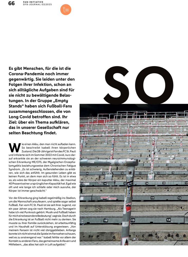 Screenshot DFB Magazin S.66
Links Text, Rechts großes „SO“ über einem in der Mitte abgeschnitten Bilder einer leeren Stehtribüne.
Es gibt Menschen, für die ist die Corona-Pandemie noch immer gegenwärtig. Sie leiden unter den Folgen ihrer Infektion, schon an sich alltägliche Aufgaben sind für sie nicht zu bewältigende Belas-tungen. In der Gruppe „Empty Stands" haben sich Fußball-Fans zusammengeschlossen, die von Long Covid betroffen sind. Ihr Ziel: über ein Thema aufklären, das in unserer Gesellschaft nur selten Beachtung findet.
Wie einen Akku, den man nicht aufladen kann.
So beschreibt Isabell ihren körperlichen Zustand. Die 28-Jährigeist Fandes FCSt. Pauli
und infizierte sich im Sommer 2022 mit Covid, kurz darauf erkrankte sie an der schweren neuroimmunologi-schen Erkrankung ME/CFS, der Myalgischen Enzepha-lomyelitis beziehungsweise dem Chronischen Fatigue Syndrom. „Es ist schwierig, Außenstehenden zu erklä-ren, wie sich das anfühlt. Im gesunden Leben gibt es keinen Punkt, an dem man sich so fühlt. Es ist in etwa so, als wäre der Körper ein kaputter Akku, der maximal
40 Prozentseiner ursprünglichen Kapazität hat. Egal wie oft und wie lange ich schlafe oder mich ausruhe, der Körper ist immer geschwächt."
Vor der Erkrankung ging Isabell regelmäßig ins Stadion, um die Mannschaft anzufeuern, und spielte sogar selbst Fußball. Fan vom FC St. Pauli ist sie seit ihrer Jugend, vor ein paar Jahren zog sie nach Hamburg. „Als Teenagerin habe ich viel Punkrock gehört. Musik und Fußball haben für mich eine besondere Bedeutung*, sagt sie. Doch durch die Erkrankung ist an Fußball nicht mehr zu denken. Sie musste zu ihrer Familie zurückziehen, ist arbeitsunfähig und im Haushalt auf Unterstützung angewiesen. „Von meinem Fansein ist nicht viel übriggeblieben. Anfangs konnte ich nicht einmal die Spiele im Fernsehen schauen, weil es zu anstrengend war.," Isabell fehlte vor allem der Kontakt zu anderen Fans, das gemeinsame Anfeuern und Mitfiebern, „das alles hat sich in Luft aufgelöst.