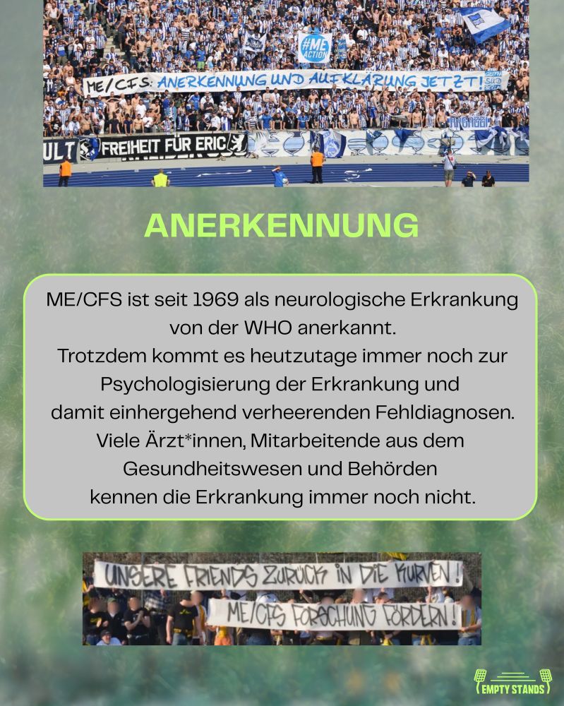 Oben im Bild ist die volle Ostkurve im Olympiastadion mit Hertha-Fans zu sehen. In der Mitte halten sie ein großes Banner mit der Aufschrift: „ME/CFS: ANERKENNUNG UND AUFKLÄRUNG JETZT!“ Ein weiteres blaues Banner trägt den Hashtag „#MEACTION“. 
Darunter steht in leuchtendem Grün das Wort „ANERKENNUNG“ als Überschrift. Ein grauer Textkasten erklärt: „ME/CFS ist seit 1969 als neurologische Erkrankung von der WHO anerkannt. Trotzdem kommt es heutzutage immer noch zur Psychologisierung der Erkrankung und damit einhergehend verheerenden Fehldiagnosen. Viele Ärzt*innen, Mitarbeitende aus dem Gesundheitswesen und Behörden kennen die Erkrankung immer noch nicht.“ 
Am unteren Rand ist ein weiteres Banner zu sehen, gehalten von einer Gruppe Göttingen-Fans. Darauf steht: „UNSERE FRIENDS ZURÜCK IN DIE KURVEN! ME/CFS FORSCHUNG FORDERN!“ Rechts unten befindet sich das Empty Stands Logo in weiß. Der Hintergrund ist grünlich verschwommen und erinnert an ein Fußballfeld.