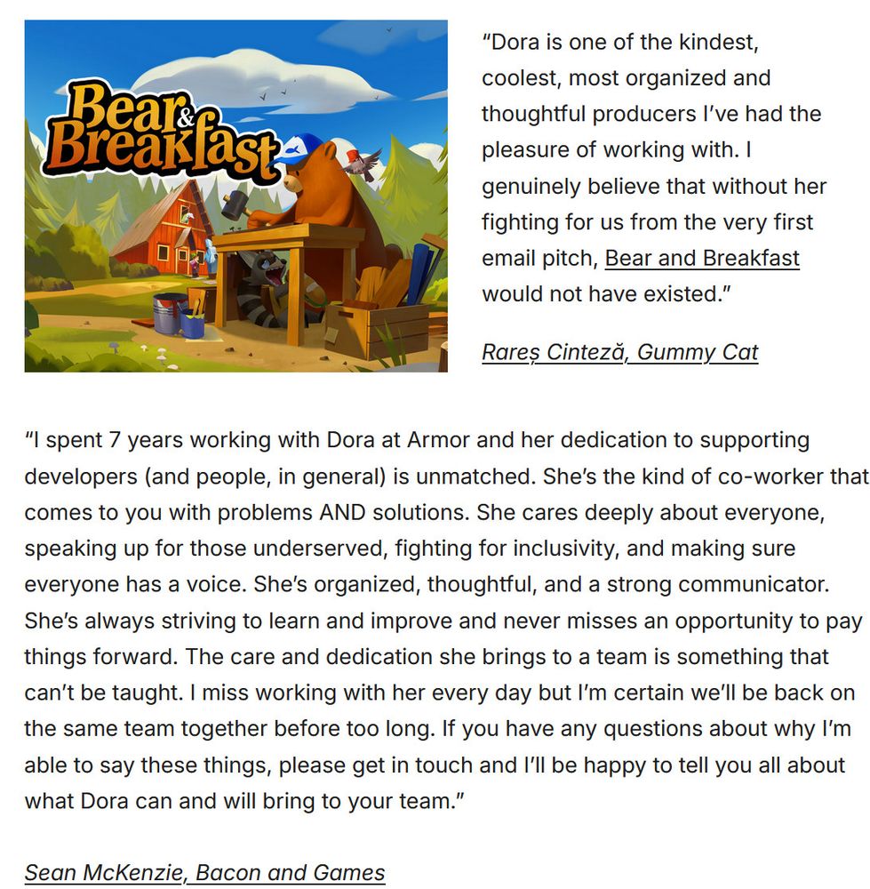 A screenshot of testimonials from two game developers. The first from Gummy Cat reads, “Dora is one of the kindest, coolest, most organized and thoughtful producers I’ve had the pleasure of working with. I genuinely believe that without her fighting for us from the very first email pitch, Bear and Breakfast would not have existed.”

The second from Sean McKenzie reads (cut short), “I spent 7 years working with Dora at Armor and her dedication to supporting developers (and people, in general) is unmatched. She’s the kind of co-worker that comes to you with problems AND solutions. She cares deeply about everyone, speaking up for those underserved, fighting for inclusivity, and making sure everyone has a voice. She’s organized, thoughtful, and a strong communicator. She’s always striving to learn and improve and never misses an opportunity to pay things forward. The care and dedication she brings to a team is something that can’t be taught. I miss working with her every day."