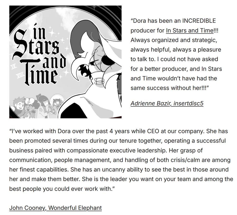 A screenshot of two testimonials from game developers. The first from insertdisc5 reads, “Dora has been an INCREDIBLE producer for In Stars and Time!!! Always organized and strategic, always helpful, always a pleasure to talk to. I could not have asked for a better producer, and In Stars and Time wouldn’t have had the same success without her!!!”

The second from John Cooney reads, “I’ve worked with Dora over the past 4 years while CEO at our company. She has been promoted several times during our tenure together, operating a successful business paired with compassionate executive leadership. Her grasp of communication, people management, and handling of both crisis/calm are among her finest capabilities. She has an uncanny ability to see the best in those around her and make them better. She is the leader you want on your team and among the best people you could ever work with.”