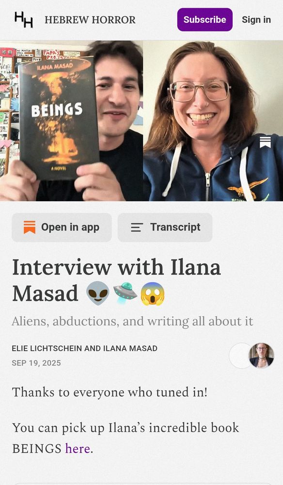 Screenshot from the "Hebrew Horror" substack, featuring a video interview between Elie Lichtschein and Ilana Masad. On the left, Elie is holding up a copy of the book Beings. On the right, Ilana is smiling widely.

Below the video, it reads:
Interview with Ilana Masad 👽🛸😱
Aliens, abductions, and writing all about it
Elie Lichtschein and Ilana Masad
Sep 19, 2025
Thanks to everyone who tuned in!

You can pick up Ilana’s incredible book BEINGS here.