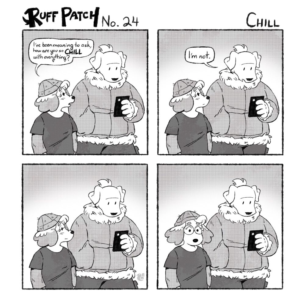 Ruff Patch No. 24: Chill

Panel 1: Emerald and Chris walk together. Emerald says, “I’ve been meaning to ask, how are you so chill with everything?”

Panel 2: Chris replies, “I’m not.”

Panels 3 and 4: the two continue walking in silence.