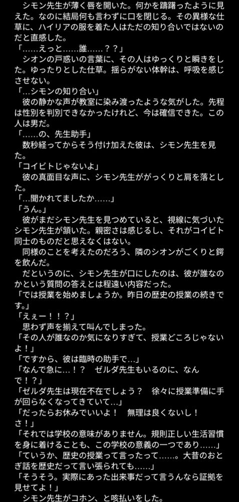 何かを躊躇ったように見えた。なのに結局何も言わずに口を閉じる。その異様な仕草に、ハイリアの服を着た人はただの知り合いではないのだと直感した。
「……えっと……誰……？？」
　シオンの戸惑いの言葉に、その人はゆっくりと瞬きをした。ゆったりとした仕草。揺らがない体幹は、呼吸を感じさせない。
「…シモンの知り合い」
　彼の静かな声が教室に染み渡ったような気がした。先程は性別を判別できなかったけれど、今は確信できた。この人は男だ。
「……の、先生助手」
　数秒経ってからそう付け加えた彼は、シモン先生を見た。
「コイビトじゃないよ」
　彼の真面目な声に、シモン先生ががっくりと肩を落とした。
「…聞かれてましたか……」
「うん。」
　彼がまだシモン先生を見つめていると、視線に気づいたシモン先生が頷いた。親密さは感じるし、それがコイビト同士のものだと思えなくはない。
　同様のことを考えたのだろう、隣のシオンがごくりと鍔を飲んだ。
　だというのに、シモン先生が口にしたのは、彼が誰なのかという質問の答えとは程遠い内容だった。
「では授業を始めましょうか。昨日の歴史の授業の続きです。」
「えぇー！！？」
　思わず声を揃えて叫んでしまった。
「その人が誰なのか気になりすぎて、授業どころじゃないよ！」
「ですから、彼は臨時の助手で…」
「なんで急に…！？　ゼルダ先生もいるのに、なんで！？」
「ゼルダ先生は現在不在でしょう？　徐々に授業準備に手が回らなくなってきていて…」
「だったらお休みでいいよ！　無理は良くないし！　さ！」
「それでは学校の意味がありません。規則正しい生活習慣を身に着けることも、この学校の意義の一つであり……」
「ていうか、歴史の授業って言ったって……。大昔のおとぎ話を歴史だって言い張られても……」
「そうそう。実際にあった出来事だって言うんなら証拠を見せてよ！」
　シモン先生がコホン、と咳払いをした。
