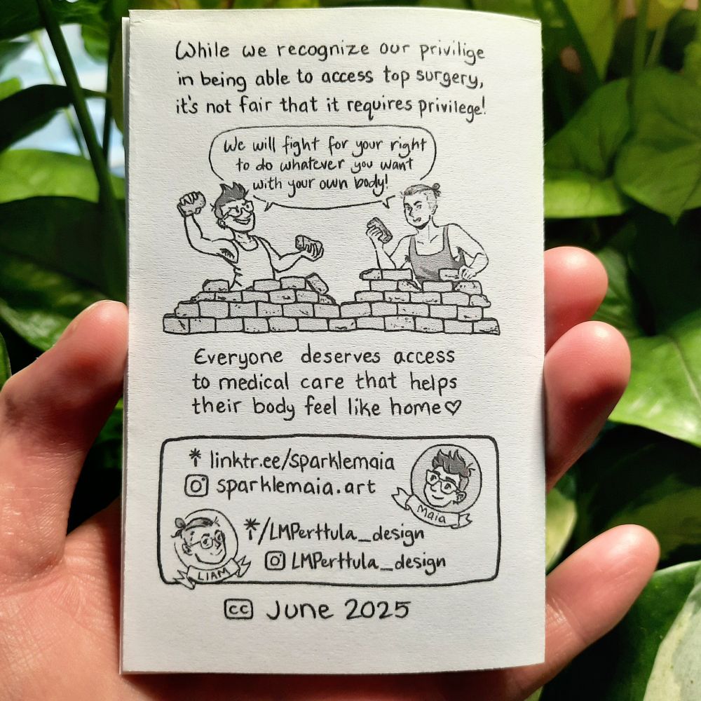 Image 5: Back cover of the zine. Text at top: "While we recognize our privilege in being able to access top surgery, it's not fair that it requires privilege!" Beneath this, Maia and Liam defiantly hold bricks in their hands while standing behind a crumbling brick wall, saying, "We will fight for your right to do whatever you want with your own body!" Under the wall is the text "Everyone deserves access to medical care that helps their body feel like home" with a heart symbol to the right of the last word. At the bottom are the artists' links, with cartoon heads beside their respective info. For Maia: "linktr.ee/sparklemaia" and instagram account "sparklemaia.art". For Liam: "linktr.ee/LMPerttula_design" and instagram account "LMPerttula_design". Beneath is a creative commons license symbol, dated June 2025.
