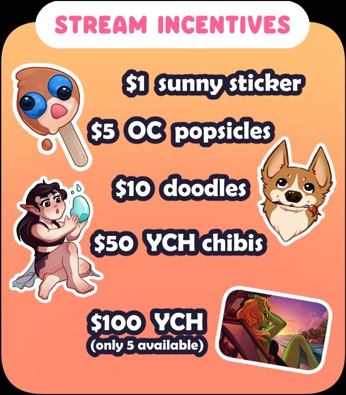 (Stream Incentives)
$1 Sunny Stickers, $5 OC Popsicles, $10 Doodles, $50 YCH Chibis, $100 YCH Portraits (only 5 available)