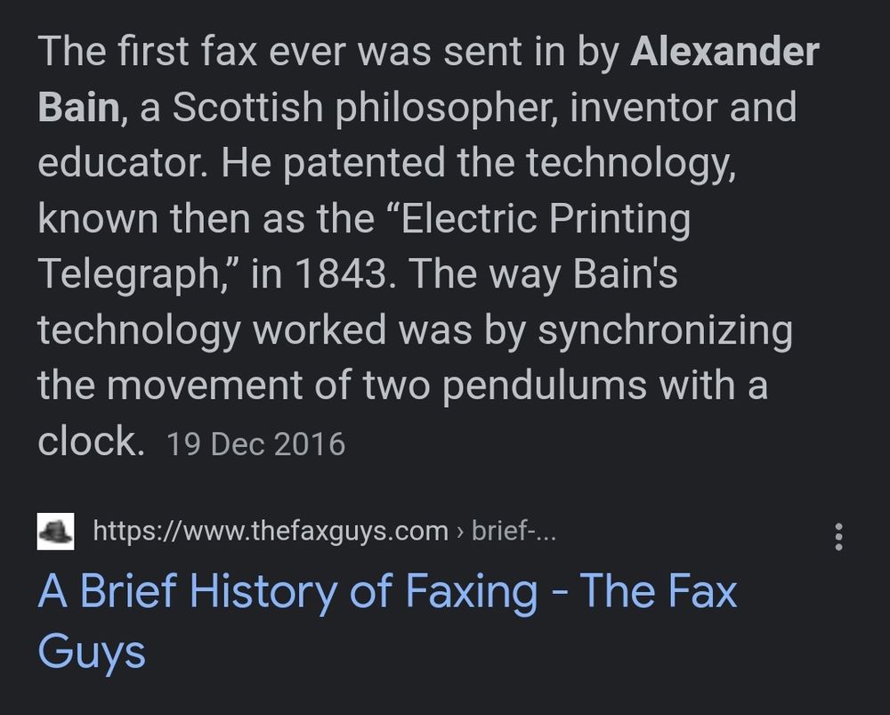 Screenshot from "a brief history for faxing" reading:

The first fax ever was sent in by Alexander Bain, a Scottish philosopher, inventor and educator. He patented the technology, known then as the "Electric Printing Telegraph," in 1843. The way Bain's technology worked was by synchronizing the movement of two pendulums with a clock. 19 Dec 2016