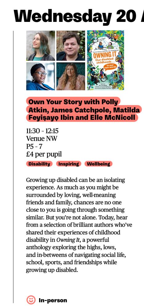 clip of image from digital school programme. At top; wednesday 20, with pictures of the writers and book cover for owning it under neath. Text: own your story with Polly Atkin, James Catchpole, Mathila Feyiṣayọ Ibini and Elle McNicoll, 11.30 - 12.15, Venue NW, p5-7, £4 per pupil. Growing up disabled can be an isolating experience. As much as you might be surrounded by loving, well-meaning friends and family, chances are no one close to you is going through something similar. But you're not alone. Today, hear from a selection of brilliant authors who've shared their experiences of childhood disability in Owning It, a powerful anthology exploring the highs, lows, and in-betweens of navigating social life, school, sports, and friendships while growing up disabled. In-person. 