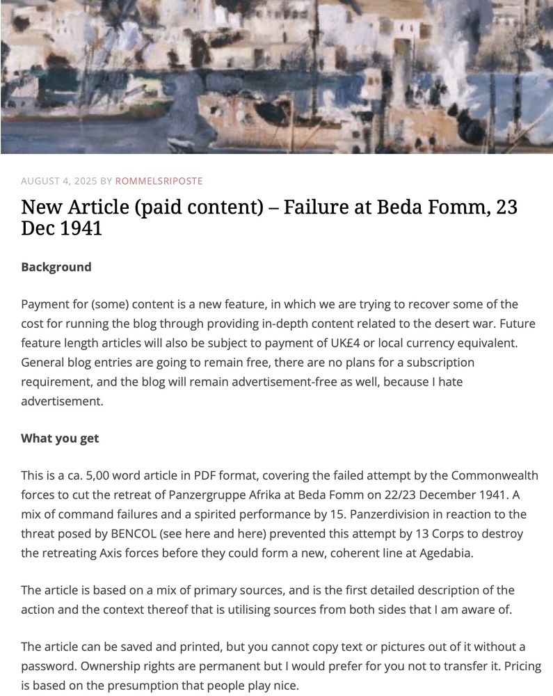 Screenshot of a draft blog entry for The CRUSADER Project

Background

Payment for (some) content is a new feature, in which we are trying to recover some of the cost for running the blog through providing in-depth content related to the desert war. Future feature length articles will also be subject to payment of UK£4 or local currency equivalent. General blog entries are going to remain free, there are no plans for a subscription requirement, and the blog will remain advertisement-free as well, because I hate advertisement.

What you get

This is a ca. 5,00 word article in PDF format, covering the failed attempt by the Commonwealth forces to cut the retreat of Panzergruppe Afrika at Beda Fomm on 22/23 December 1941. A mix of command failures and a spirited performance by 15. Panzerdivision in reaction to the threat posed by BENCOL (see here and here) prevented this attempt by 13 Corps to destroy the retreating Axis forces before they could form a new, coherent line at Agedabia. 

The article is based on a mix of primary sources, and is the first detailed description of the action and the context thereof that is utilising sources from both sides that I am aware of.

The article can be saved and printed, but you cannot copy text or pictures out of it without a password. Ownership rights are permanent but I would prefer for you not to transfer it. Pricing is based on the presumption that people play nice.