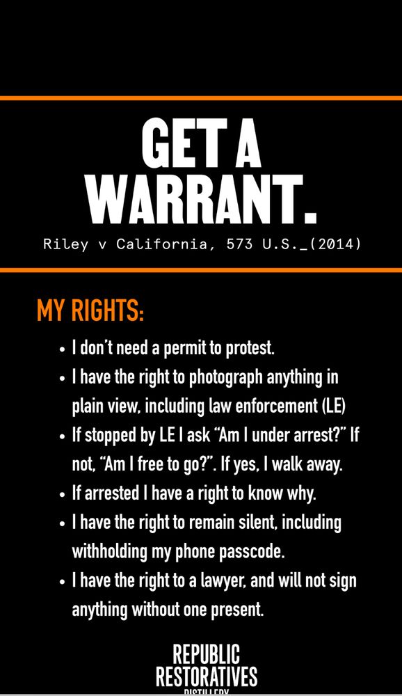 MY RIGHTS:
• I don't need a permit to protest. • I have the right to photograph anything in
plain view, including law enforcement (LE) • If stopped by LE I ask "Am I under arrest?" If
not, "Am I free to go?". If yes, I walk away.
• If arrested I have a right to know why. • I have the right to remain silent, including
withholding my phone passcode. • I have the right to a lawyer, and will not sign
anything without one present.