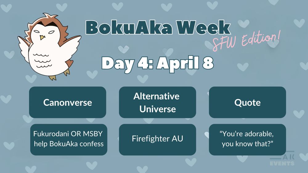On a blue background with light blue hearts, an Akaashi owl flies to the left of the following words:

BokuAka Week: SFW Edition!
Day 4: April 8

Canonverse: Fukurodani OR MSBY help BokuAka confess
AU: Firefighter AU
Quote: "You're adorable, you know that?"