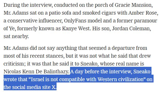 During the interview, conducted on the porch of Gracie Mansion, Mr. Adams sat on a patio sofa and smoked cigars with Amber Rose, a conservative influencer, OnlyFans model and a former paramour of Ye, formerly known as Kanye West. His son, Jordan Coleman, sat nearby.

Mr. Adams did not say anything that seemed a departure from most of his recent stances, but it was not what he said that drew criticism; it was that he said it to Sneako, whose real name is Nicolas Kenn De Balinthazy. A day before the interview, Sneako wrote that “Israel is not compatible with Western civilization” on the social media site X.