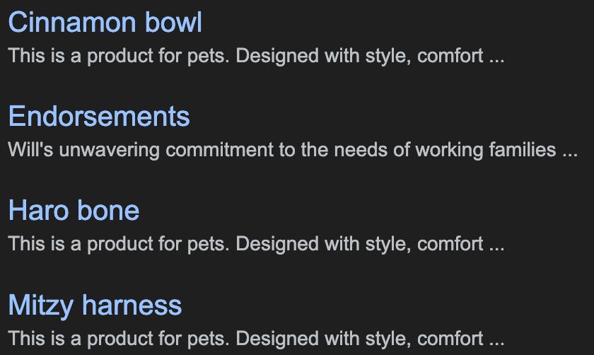 Google search results:

Cinnamon bowl
This is a product for pets. Designed with style, comfort ...

Endorsements
Will's unwavering commitment to the needs of working families ...

Haro bone
This is a product for pets. Designed with style, comfort ...

Mitzy harness
This is a product for pets. Designed with style, comfort ...