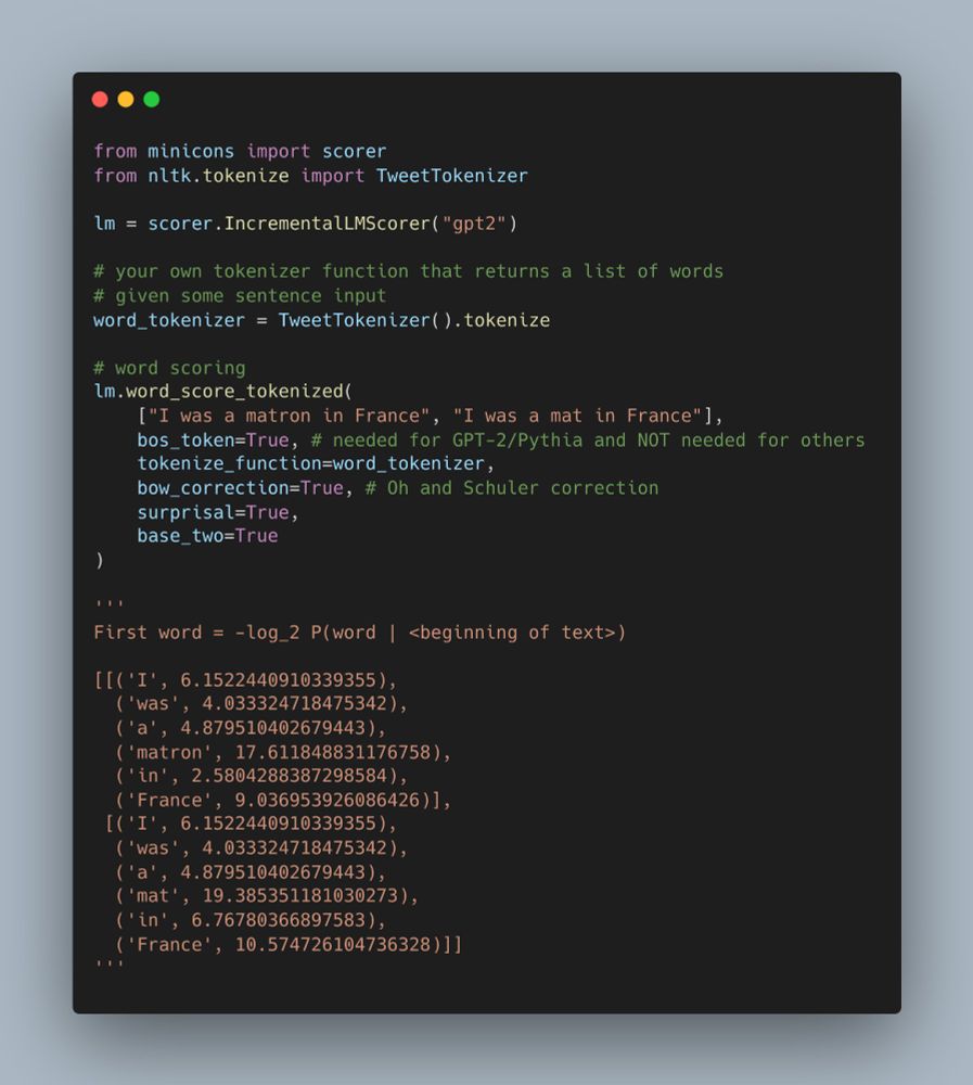 from minicons import scorer
from nltk.tokenize import TweetTokenizer

lm = scorer.IncrementalLMScorer("gpt2")

# your own tokenizer function that returns a list of words
# given some sentence input
word_tokenizer = TweetTokenizer().tokenize

# word scoring
lm.word_score_tokenized(
    ["I was a matron in France", "I was a mat in France"], 
    bos_token=True, # needed for GPT-2/Pythia and NOT needed for others
    tokenize_function=word_tokenizer,
    bow_correction=True, # Oh and Schuler correction
    surprisal=True,
    base_two=True
)

'''
First word = -log_2 P(word | <beginning of text>)

[[('I', 6.1522440910339355),
  ('was', 4.033324718475342),
  ('a', 4.879510402679443),
  ('matron', 17.611848831176758),
  ('in', 2.5804288387298584),
  ('France', 9.036953926086426)],
 [('I', 6.1522440910339355),
  ('was', 4.033324718475342),
  ('a', 4.879510402679443),
  ('mat', 19.385351181030273),
  ('in', 6.76780366897583),
  ('France', 10.574726104736328)]]
'''
