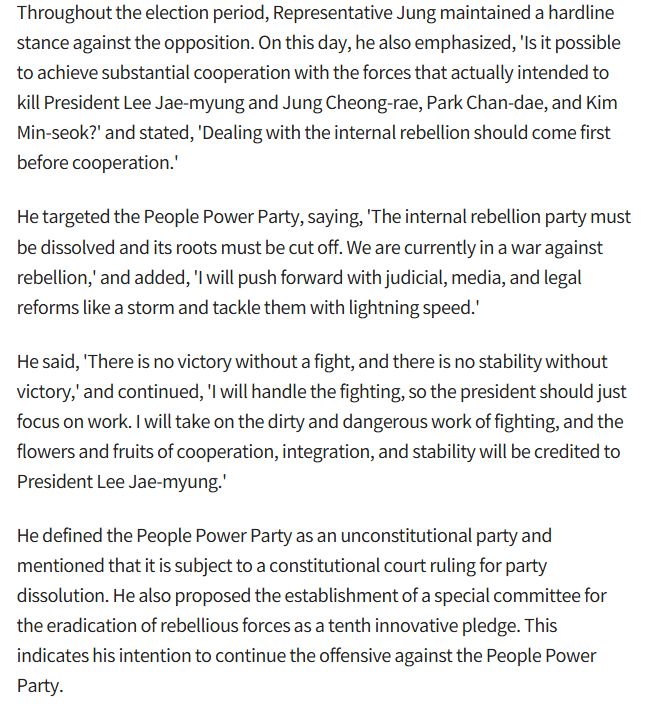 Throughout the election period, Representative Jung maintained a hardline stance against the opposition. On this day, he also emphasized, 'Is it possible to achieve substantial cooperation with the forces that actually intended to kill President Lee Jae-myung and Jung Cheong-rae, Park Chan-dae, and Kim Min-seok?' and stated, 'Dealing with the internal rebellion should come first before cooperation.'

He targeted the People Power Party, saying, 'The internal rebellion party must be dissolved and its roots must be cut off. We are currently in a war against rebellion,' and added, 'I will push forward with judicial, media, and legal reforms like a storm and tackle them with lightning speed.'

He said, 'There is no victory without a fight, and there is no stability without victory,' and continued, 'I will handle the fighting, so the president should just focus on work. I will take on the dirty and dangerous work of fighting, and the flowers and fruits of cooperation, integration, and stability will be credited to President Lee Jae-myung.'

He defined the People Power Party as an unconstitutional party and mentioned that it is subject to a constitutional court ruling for party dissolution. He also proposed the establishment of a special committee for the eradication of rebellious forces as a tenth innovative pledge. This indicates his intention to continue the offensive against the People Power Party.