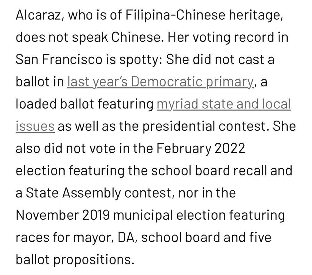 Alcaraz, who is of Filipina-Chinese heritage, does not speak Chinese. Her voting record in San Francisco is spotty: She did not cast a ballot in last year’s Democratic primary, a loaded ballot featuring myriad state and local issues as well as the presidential contest. She also did not vote in the February 2022 election featuring the school board recall and a State Assembly contest, nor in the November 2019 municipal election featuring races for mayor, DA, school board and five ballot propositions. 