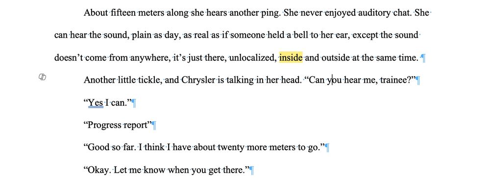 An image of a page of text that reads: 

About fifteen meters along she hears another ping. She never enjoyed auditory chat. She can hear the sound, plain as day, as real as if someone held a bell to her ear, except the sound doesn’t come from anywhere, it’s just there, unlocalized, inside and outside at the same time. 
Another little tickle, and Chrysler is talking in her head. “Can you hear me, trainee?”
“Yes I can.”
“Progress report”
“Good so far. I think I have about twenty more meters to go.”
“Okay. Let me know when you get there.”
