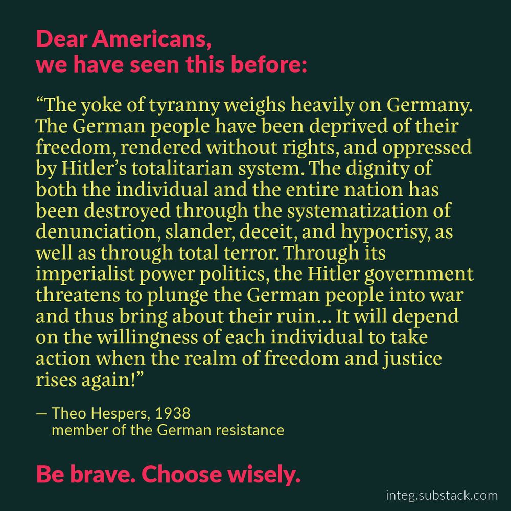 Dear Americans, 
we have seen this before:

“The yoke of tyranny weighs heavily on Germany. The German people have been deprived of their freedom, rendered without rights, and oppressed by Hitler’s totalitarian system. The dignity of both the individual and the entire nation has been destroyed through the systematization of denunciation, slander, deceit, and hypocrisy, as well as through total terror. Through its imperialist power politics, the Hitler government threatens to plunge the German people into war and thus bring about their ruin... It will depend on the willingness of each individual to take action when the realm of freedom and justice rises again!”

— Theo Hespers, 1938    member of the German resistance

Be brave. Choose wisely.