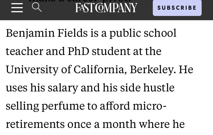 Benjamin Fields is a public school teacher and PhD student at the
University of California, Berkeley. He uses his salary and his side hustle selling perfume to afford micro-retirements once a month where he