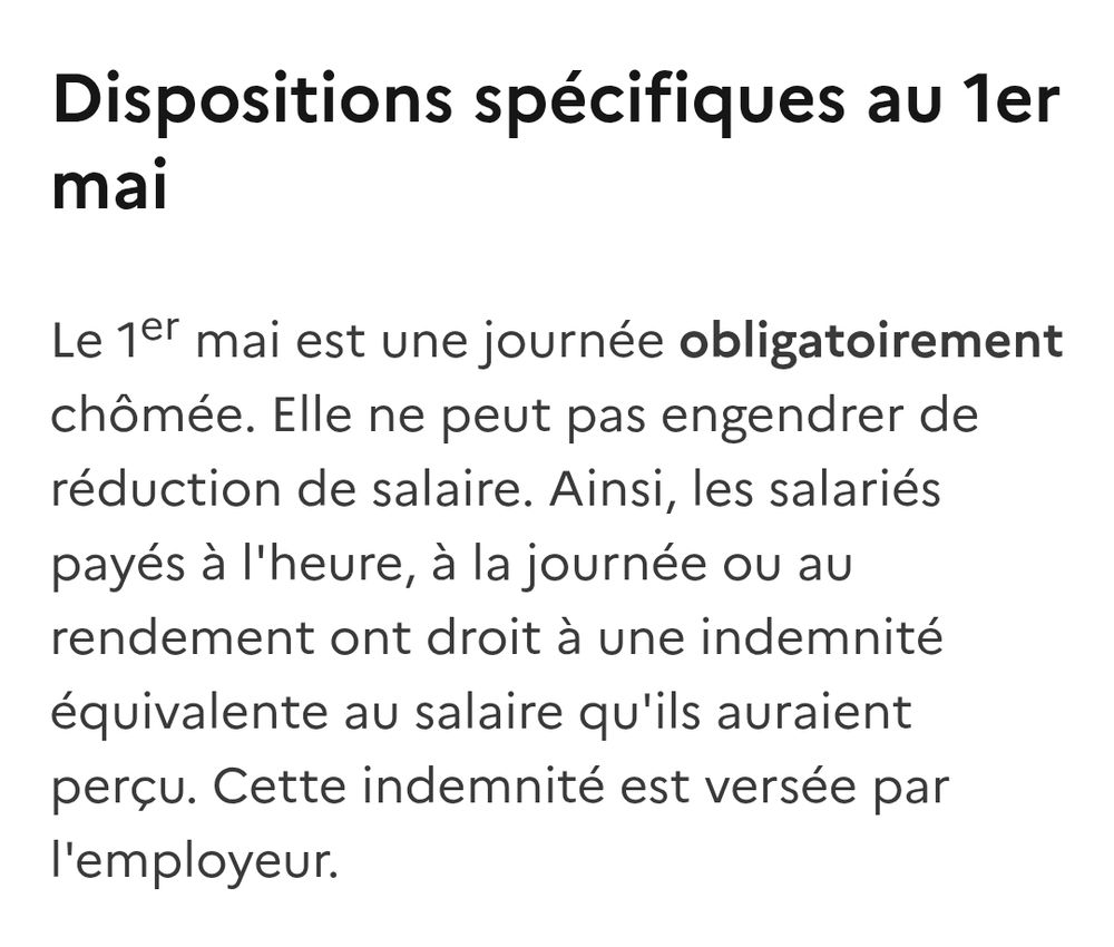 Dispositions spécifiques au 1er mai
Le 1er mai est une journée obligatoirement chômée. Elle ne peut pas engendrer de réduction de salaire. Ainsi, les salariés payés à l'heure, à la journée ou au rendement ont droit à une indemnité équivalente au salaire qu'ils auraient perçu. Cette indemnité est versée par l'employeur.