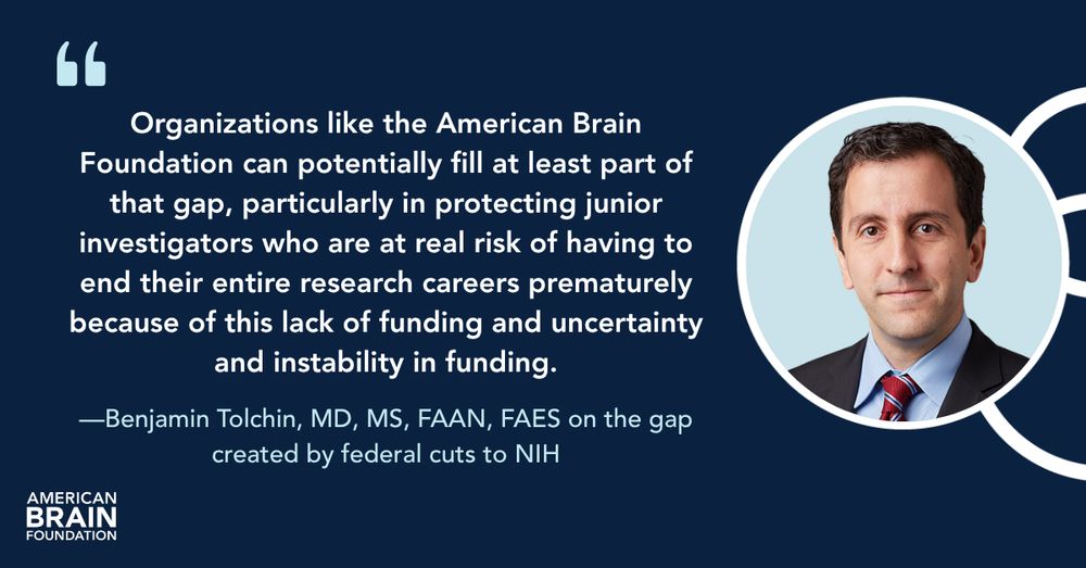 "Organizations like the American Brain Foundation can potentially fill at least part of that gap, particularly in protecting junior investigators who are at real risk of having to end their entire research careers prematurely because of this lack of funding and uncertainty and instability in funding", says Benjamin Tolchin, MD, MS, FAAN, FAES.
