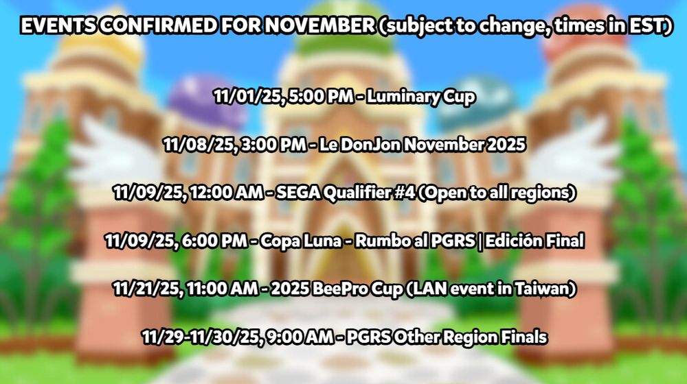A graphic titled: "EVENTS CONFIRMED FOR NOVEMBER" with a disclaimer that information is subject to change, and all start times listed are in Eastern Standard Time (EST). The events are:
11/01/25, 5:00 PM - Luminary Cup
11/08/25, 3:00 PM - Le DonJon November 2025
11/09/25, 12:00 AM - SEGA Qualifier #4 (Open to Other Region AND Japan)
11/09/25, 6:00 PM - Copa Luna - Rumbo al PGRS | Edición Final
11/21/25, 11:00 AM - 2025 BeePro Cup (LAN event in Taiwan, all regions can enter, but only Other Region players will receive points for the event)
11/29-11/30/25, 9:00 AM both days - PGRS Other Region Finals
