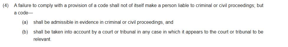 (4)A failure to comply with a provision of a code shall not of itself make a person liable to criminal or civil proceedings; but a code—

(a)shall be admissible in evidence in criminal or civil proceedings, and

(b)shall be taken into account by a court or tribunal in any case in which it appears to the court or tribunal to be relevant.