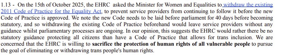 1.13 - On the 15th of October 2025, the EHRC asked the Minister for Women and Equalities to withdraw the existing
2011 Code of Practice for the Equality Act, to prevent service providers from continuing to follow it before the new
Code of Practice is approved. We note the new Code needs to be laid before parliament for 40 days before becoming
statutory, and so withdrawing the existing Code of Practice beforehand would leave service providers without any
guidance whilst parliamentary processes are ongoing. In our opinion, this suggests the EHRC would rather there be no
statutory guidance protecting all citizens than have a Code of Practice that allows for trans inclusion. We are
concerned that the EHRC is willing to sacrifice the protection of human rights of all vulnerable people to pursue
the goal of eliminating or withdrawing trans people's human rights.