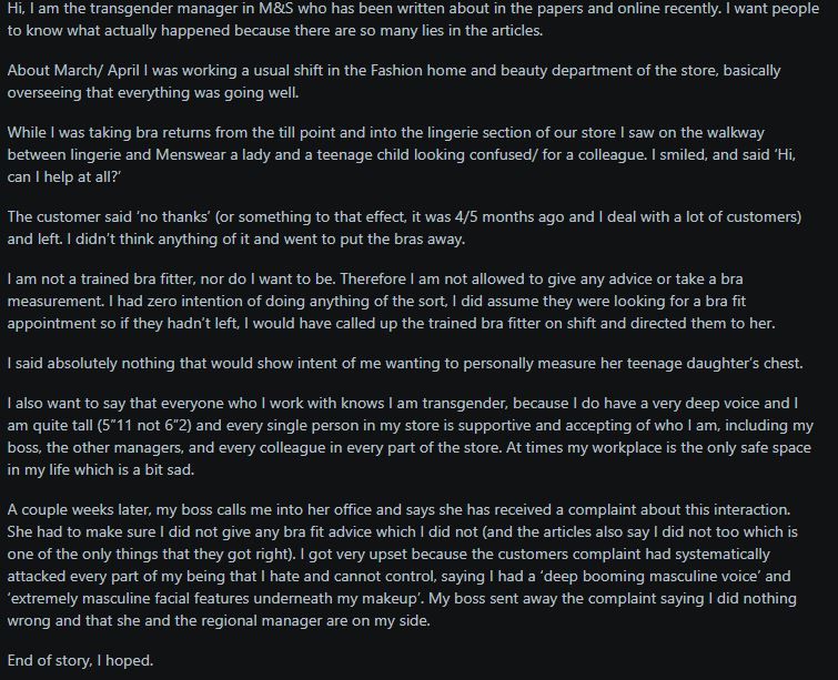 Text post screenshot. A transgender M&S manager addresses recent articles about them. They recount an interaction in the lingerie section where they offered help to a woman and teen. The customer declined, and the manager, who isn't a bra fitter, proceeded to put away returns. Weeks later, a complaint was filed citing the manager's "deep booming masculine voice" and "masculine facial features." The manager clarifies they never offered bra fitting advice and that their colleagues are supportive. The manager's boss dismissed the complaint, affirming their support. The manager expresses distress over the complaint's personal attacks.