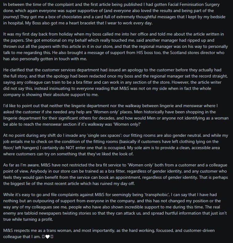 A screenshot of a text post from a trans woman detailing her positive experiences working at M&S after undergoing Facial Feminisation Surgery. She describes receiving support from colleagues and management, including gifts and messages, after the surgery. The post addresses a newspaper article that insinuated M&S was not supportive, clarifying that the company has been overwhelmingly supportive. The author emphasizes that M&S allows any colleague to train as a bra fitter and any customer to book an appointment, regardless of gender identity. She also clarifies that the lingerie department and walkway to menswear are not "women only" spaces and that she does not enter occupied fitting rooms. The author concludes by stating that M&S respects her as a trans woman and a valued colleague, and that the real issue is tabloid newspapers twisting stories for profit.