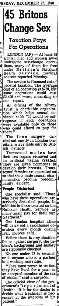 Photograph of a newspaper clipping dated Tuesday, December 22, 1970. The headline reads "45 Britons Change Sex. Taxation Pays For Operations." The article reports that at least 45 British men and women have undergone sex-change operations, many for free under Britain's National Health Service. The service is financed out of general taxation. The average cost of an operation is $720, but some operations could cost $2,400 and more, according to one report. An official of the Albany Trust, a charitable organization which helps sexual deviants, said: "It would be outrageous if such operations were available only to those who could afford to pay for them." The free surgery carried out mostly in London hospitals, is available only to British patients. Transsexual males have their sex organs removed and an artificial vagina created. They are given hormones to develop their breasts. Transsexual females are operated on so that their male sexual characteristics become predominantly evident. One specialist said "Those who have these operations are seriously disturbed people. In addition to those treated on the National Health Service as many again pay for their own treatment." One London hospital alone will carry out a sex-change operation every month during 1971, sources said. Before there is any decision for or against surgery, the patient's background and history are rigorously checked. No one under 22 is treated, or is anyone who is a partner in a working marriage. "They must prove to us that they have lived for a year as an accepted member of the sex of choice," said a surgeon. The official view of the government's Department of Health: "It is for the doctor to decide what treatment is necessary in the interests of his patient."