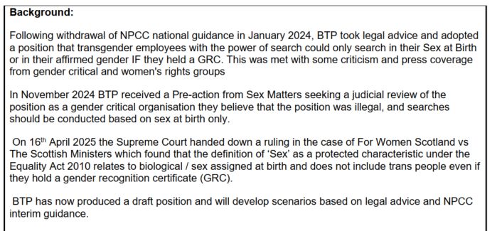 Background:
Following withdrawal of NPCC national guidance in January 2024, BTP took legal advice and adopted
a position that transgender employees with the power of search could only search in their Sex at Birth
or in their affirmed gender IF they held a GRC. This was met with some criticism and press coverage
from gender critical and women's rights groups
In November 2024 BTP received a Pre-action from Sex Matters seeking a judicial review of the
position as a gender critical organisation they believe that the position was illegal, and searches
should be conducted based on sex at birth only.
On 16th April 2025 the Supreme Court handed down a ruling in the case of For Women Scotland vs
The Scottish Ministers which found that the definition of ‘Sex’ as a protected characteristic under the
Equality Act 2010 relates to biological / sex assigned at birth and does not include trans people even if
they hold a gender recognition certificate (GRC).
BTP has now produced a draft position and will develop scenarios based on legal advice and NPCC
interim guidance.